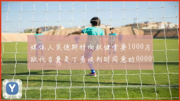 媒体人莫德斯特向权健索要1000万欧代言费是丁勇谈判时同意的0000644