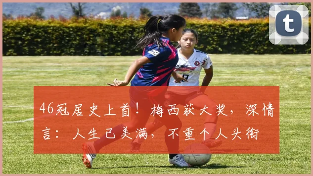 46冠居史上首！梅西获大奖，深情言：人生已美满，不重个人头衔