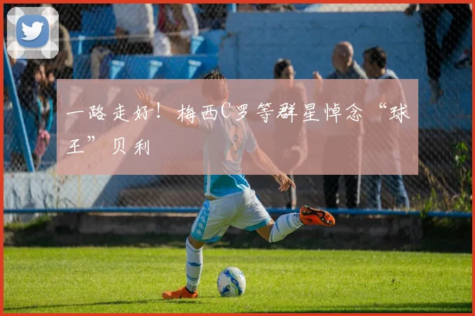 一路走好！梅西C罗等群星悼念“球王”贝利