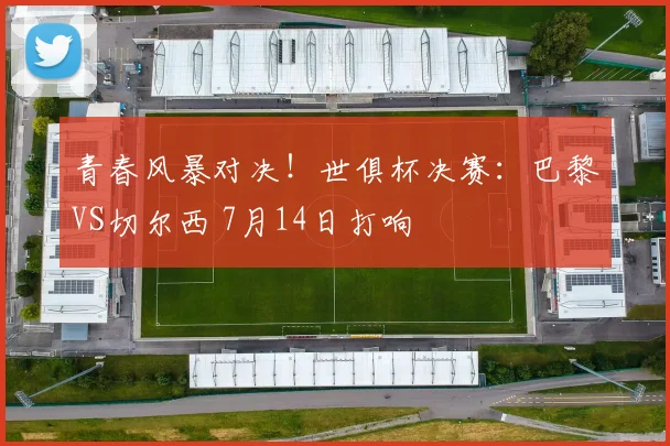 青春风暴对决！世俱杯决赛：巴黎VS切尔西 7月14日打响