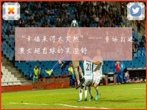 “幸福来得太突然”——专访打进澳女超首球的吴澄舒