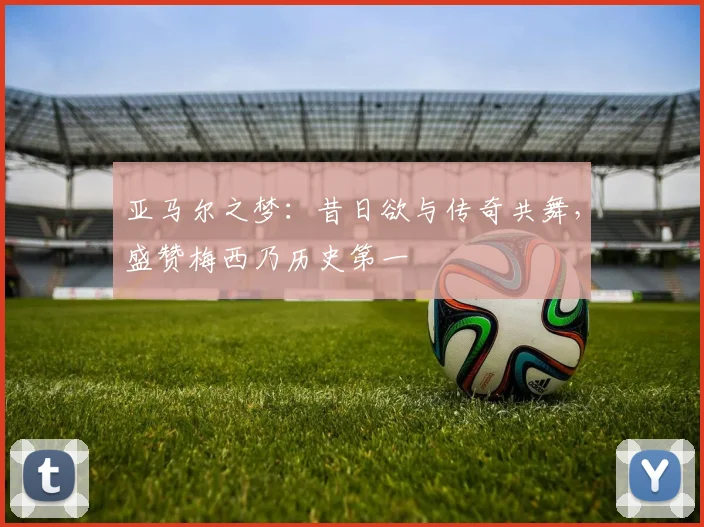 亚马尔之梦：昔日欲与传奇共舞，盛赞梅西乃历史第一