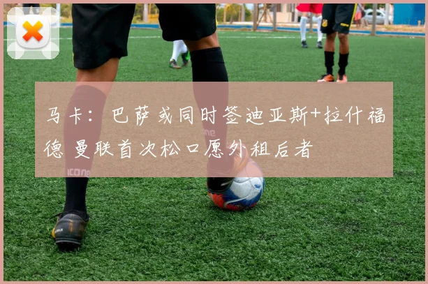 马卡：巴萨或同时签迪亚斯+拉什福德 曼联首次松口愿外租后者