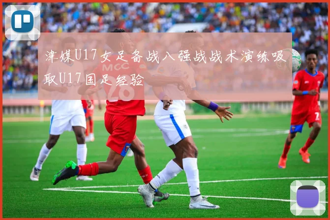 津媒U17女足备战八强战战术演练吸取U17国足经验