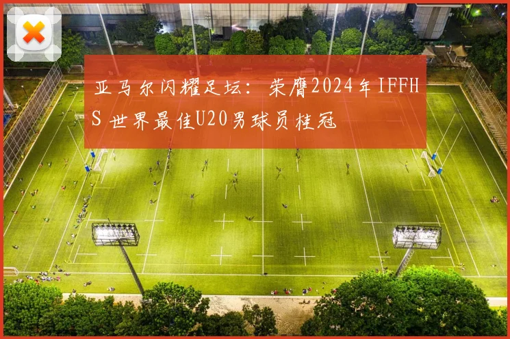 亚马尔闪耀足坛：荣膺2024年IFFHS 世界最佳U20男球员桂冠