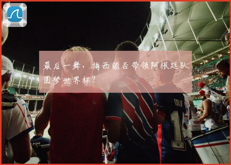 最后一舞，梅西能否带领阿根廷队圆梦世界杯？