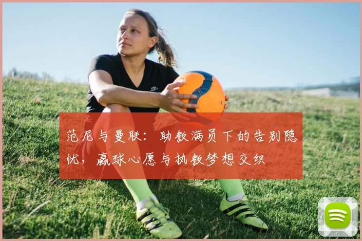 范尼与曼联：助教满员下的告别隐忧，赢球心愿与执教梦想交织