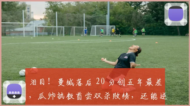 泪目！曼城落后 20 分创五年最差，瓜帅执教首尝双杀败绩，还能逆袭？