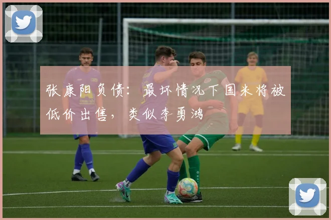 张康阳负债：最坏情况下国米将被低价出售，类似李勇鸿