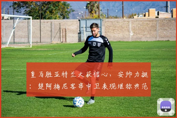 皇马胜亚特兰大获信心，安帅力挺：楚阿梅尼客串中卫表现堪称典范