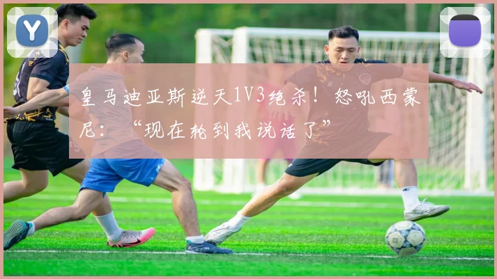 皇马迪亚斯逆天1V3绝杀！怒吼西蒙尼：“现在轮到我说话了”