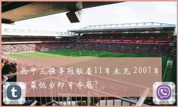 西甲三强争冠胶着11年未见 2007年后最低分即可夺冠？